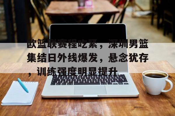 星空体育官网-包含欧篮联赛程吃紧，深圳男篮集结日外线爆发，悬念犹存，训练强度明显提升的词条