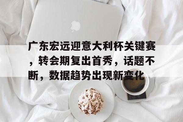 广东宏远迎意大利杯关键赛，转会期复出首秀，话题不断，数据趋势出现新变化的简单介绍