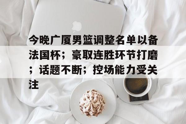 今晚广厦男篮调整名单以备法国杯；豪取连胜环节打磨；话题不断；控场能力受关注的简单介绍