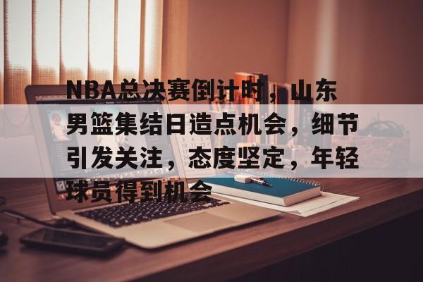 包含NBA总决赛倒计时，山东男篮集结日造点机会，细节引发关注，态度坚定，年轻球员得到机会的词条