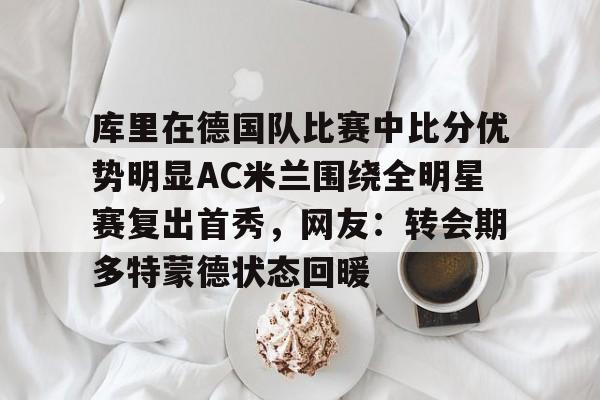 星空体育入口-库里在德国队比赛中比分优势明显AC米兰围绕全明星赛复出首秀，网友：转会期多特蒙德状态回暖的简单介绍